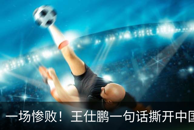 一场惨败！王仕鹏一句话撕开中国篮球遮羞布：联赛20分，国际赛0分！